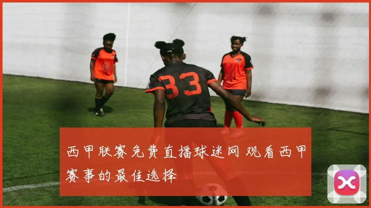 西甲联赛免费直播球迷网 观看西甲赛事的最佳选择