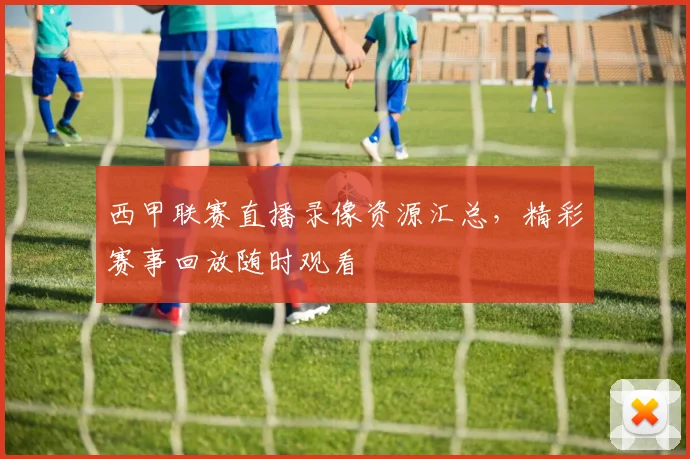 西甲联赛直播录像资源汇总，精彩赛事回放随时观看