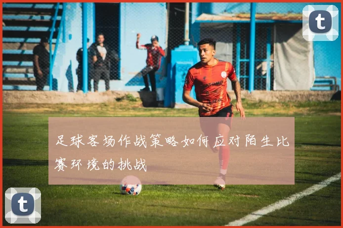 足球客场作战策略如何应对陌生比赛环境的挑战