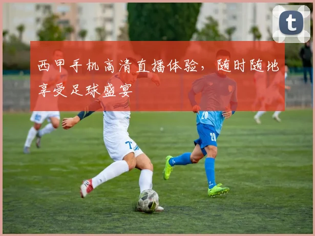 西甲手机高清直播体验，随时随地享受足球盛宴