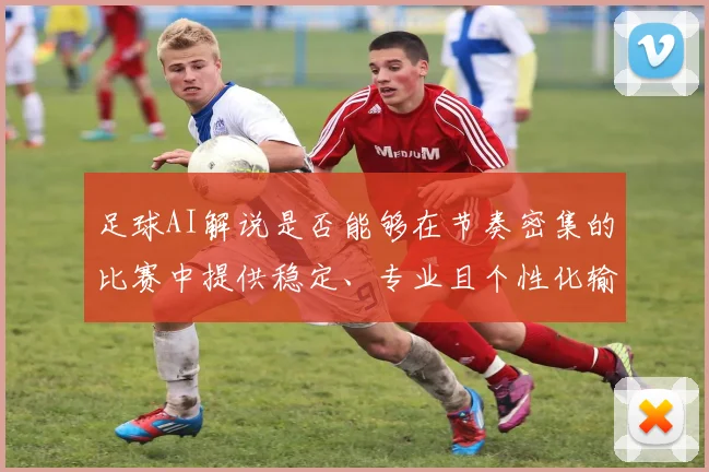 足球AI解说是否能够在节奏密集的比赛中提供稳定、专业且个性化输出